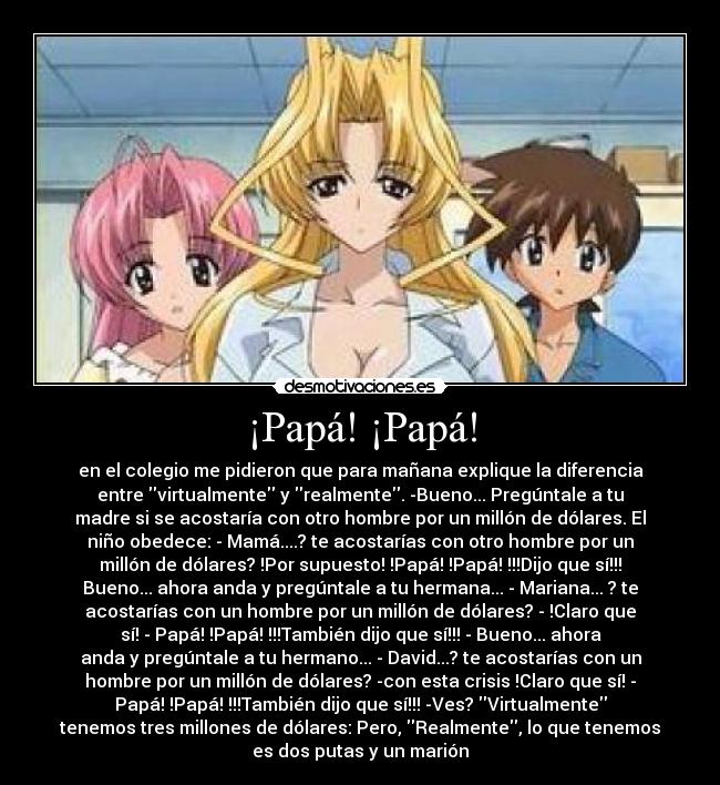 ¡Papá! ¡Papá! - en el colegio me pidieron que para mañana explique la diferencia
entre virtualmente y realmente. -Bueno... Pregúntale a tu
madre si se acostaría con otro hombre por un millón de dólares. El
niño obedece: - Mamá....? te acostarías con otro hombre por un
millón de dólares? !Por supuesto! !Papá! !Papá! !!!Dijo que sí!!!
Bueno... ahora anda y pregúntale a tu hermana... - Mariana... ? te
acostarías con un hombre por un millón de dólares? - !Claro que
sí! - Papá! !Papá! !!!También dijo que sí!!! - Bueno... ahora
anda y pregúntale a tu hermano... - David...? te acostarías con un
hombre por un millón de dólares? -con esta crisis !Claro que sí! -
Papá! !Papá! !!!También dijo que sí!!! -Ves? Virtualmente
tenemos tres millones de dólares: Pero, Realmente, lo que tenemos
es dos putas y un marión
