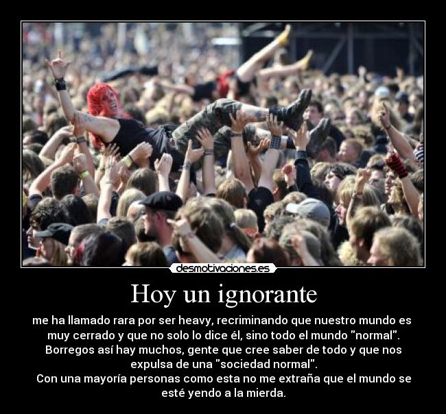 Hoy un ignorante - me ha llamado rara por ser heavy, recriminando que nuestro mundo es
muy cerrado y que no solo lo dice él, sino todo el mundo normal.
Borregos así hay muchos, gente que cree saber de todo y que nos
expulsa de una sociedad normal.
Con una mayoría personas como esta no me extraña que el mundo se
esté yendo a la mierda.