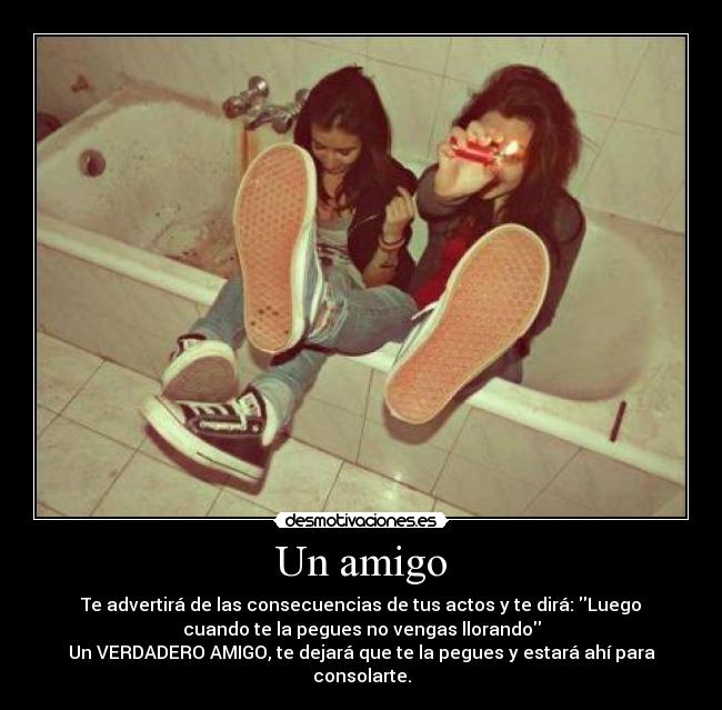 Un amigo - Te advertirá de las consecuencias de tus actos y te dirá: Luego
cuando te la pegues no vengas llorando
Un VERDADERO AMIGO, te dejará que te la pegues y estará ahí para
consolarte.