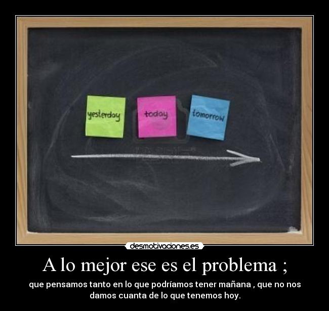 A lo mejor ese es el problema ; - que pensamos tanto en lo que podríamos tener mañana , que no nos
damos cuanta de lo que tenemos hoy.