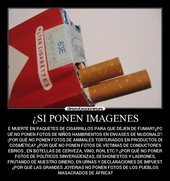 ¿SI PONEN IMAGENES - DE MUERTE EN PAQUETES DE CIGARRILLOS PARA QUE DEJEN DE FUMAR?¿POR
QUÉ NO PONEN FOTOS DE NIÑOS HAMBRIENTOS EN ENVASES DE McDONALDS?
¿POR QUÉ NO PONEN FOTOS DE ANIMALES TORTURADOS EN PRODUCTOS DE
COSMÉTICA? ¿POR QUÉ NO PONEN FOTOS DE VÍCTIMAS DE CONDUCTORES
EBRIOS , EN BOTELLAS DE CERVEZA, VINO, RON, ETC.? ¿POR QUÉ NO PONER
FOTOS DE POLÍTICOS SINVERGÜENZAS, DESHONESTOS Y LADRONES,
DISFRUTANDO DE NUESTRO DINERO, EN URNAS Y DECLARACIONES DE IMPUESTOS?
¿POR QUÉ LAS GRANDES JOYERIAS NO PONEN FOTOS DE LOS PUEBLOS
MASACRADOS DE ÁFRICA?