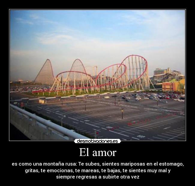 El amor - es como una montaña rusa: Te subes, sientes mariposas en el estomago,
gritas, te emocionas, te mareas, te bajas, te sientes muy mal y
siempre regresas a subirte otra vez