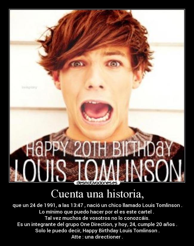 Cuenta una historia, - que un 24 de 1991, a las 13:47 , nació un chico llamado Louis Tomlinson .
Lo mínimo que puedo hacer por el es este cartel . 
Tal vez muchos de vosotros no lo conozcáis.
Es un integrante del grupo One Direction, y hoy, 24, cumple 20 años .
Solo le puedo decir, Happy Birthday Louis Tomlinson .
Atte : una directioner .