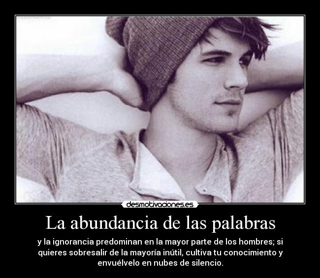 La abundancia de las palabras - y la ignorancia predominan en la mayor parte de los hombres; si
quieres sobresalir de la mayoría inútil, cultiva tu conocimiento y
envuélvelo en nubes de silencio.