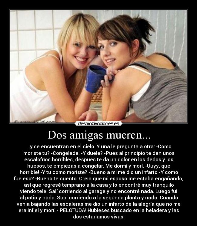 Dos amigas mueren... - ...y se encuentran en el cielo. Y una le pregunta a otra: -Como
moriste tu? -Congelada. -Y duele? -Pues al principio te dan unos
escalofríos horribles, después te da un dolor en los dedos y los
huesos, te empiezas a congelar. Me dormí y morí. -Uuyy, que
horrible! -Y tu como moriste? -Bueno a mi me dio un infarto -Y como
fue eso? -Bueno te cuento. Creía que mi esposo me estaba engañando,
así que regresé temprano a la casa y lo encontré muy tranquilo
viendo tele. Salí corriendo al garage y no encontré nada. Luego fui
al patio y nada. Subí corriendo a la segunda planta y nada. Cuando
venia bajando las escaleras me dio un infarto de la alegría que no me
era infiel y morí. - PELOTUDA! Hubieses buscado en la heladera y las
dos estaríamos vivas!