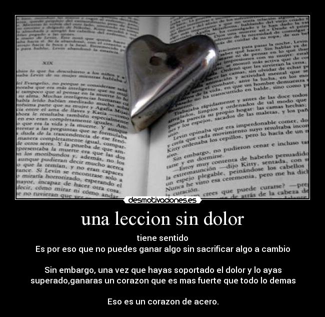una leccion sin dolor - tiene sentido
Es por eso que no puedes ganar algo sin sacrificar algo a cambio
Sin embargo, una vez que hayas soportado el dolor y lo ayas
superado,ganaras un corazon que es mas fuerte que todo lo demas
Eso es un corazon de acero.