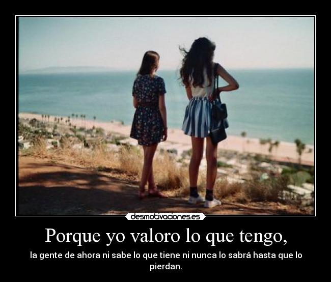 Porque yo valoro lo que tengo, -