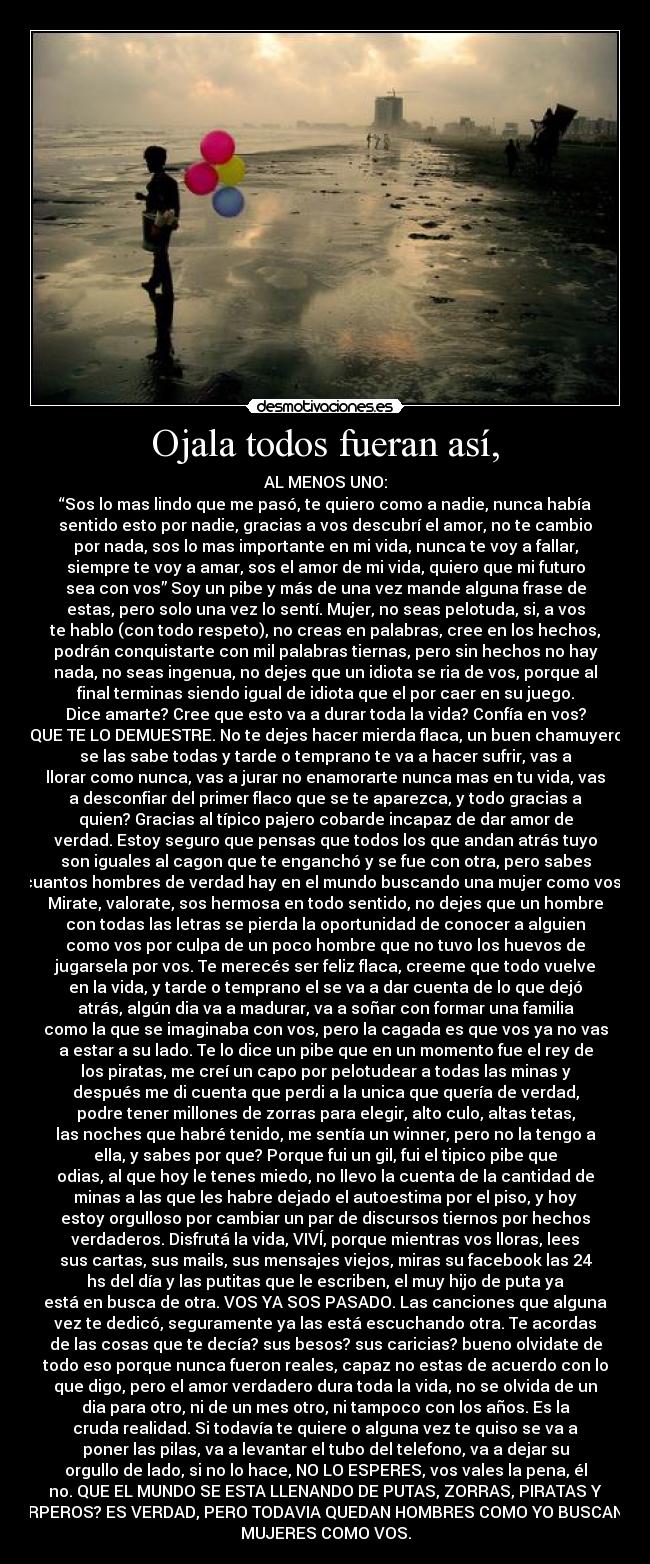 Ojala todos fueran así, - AL MENOS UNO:
“Sos lo mas lindo que me pasó, te quiero como a nadie, nunca había
sentido esto por nadie, gracias a vos descubrí el amor, no te cambio
por nada, sos lo mas importante en mi vida, nunca te voy a fallar,
siempre te voy a amar, sos el amor de mi vida, quiero que mi futuro
sea con vos” Soy un pibe y más de una vez mande alguna frase de
estas, pero solo una vez lo sentí. Mujer, no seas pelotuda, si, a vos
te hablo (con todo respeto), no creas en palabras, cree en los hechos,
podrán conquistarte con mil palabras tiernas, pero sin hechos no hay
nada, no seas ingenua, no dejes que un idiota se ria de vos, porque al
final terminas siendo igual de idiota que el por caer en su juego.
Dice amarte? Cree que esto va a durar toda la vida? Confía en vos?
QUE TE LO DEMUESTRE. No te dejes hacer mierda flaca, un buen chamuyero
se las sabe todas y tarde o temprano te va a hacer sufrir, vas a
llorar como nunca, vas a jurar no enamorarte nunca mas en tu vida, vas
a desconfiar del primer flaco que se te aparezca, y todo gracias a
quien? Gracias al típico pajero cobarde incapaz de dar amor de
verdad. Estoy seguro que pensas que todos los que andan atrás tuyo
son iguales al cagon que te enganchó y se fue con otra, pero sabes
cuantos hombres de verdad hay en el mundo buscando una mujer como vos?
Mirate, valorate, sos hermosa en todo sentido, no dejes que un hombre
con todas las letras se pierda la oportunidad de conocer a alguien
como vos por culpa de un poco hombre que no tuvo los huevos de
jugarsela por vos. Te merecés ser feliz flaca, creeme que todo vuelve
en la vida, y tarde o temprano el se va a dar cuenta de lo que dejó
atrás, algún dia va a madurar, va a soñar con formar una familia
como la que se imaginaba con vos, pero la cagada es que vos ya no vas
a estar a su lado. Te lo dice un pibe que en un momento fue el rey de
los piratas, me creí un capo por pelotudear a todas las minas y
después me di cuenta que perdi a la unica que quería de verdad,
podre tener millones de zorras para elegir, alto culo, altas tetas,
las noches que habré tenido, me sentía un winner, pero no la tengo a
ella, y sabes por que? Porque fui un gil, fui el tipico pibe que
odias, al que hoy le tenes miedo, no llevo la cuenta de la cantidad de
minas a las que les habre dejado el autoestima por el piso, y hoy
estoy orgulloso por cambiar un par de discursos tiernos por hechos
verdaderos. Disfrutá la vida, VIVÍ, porque mientras vos lloras, lees
sus cartas, sus mails, sus mensajes viejos, miras su facebook las 24
hs del día y las putitas que le escriben, el muy hijo de puta ya
está en busca de otra. VOS YA SOS PASADO. Las canciones que alguna
vez te dedicó, seguramente ya las está escuchando otra. Te acordas
de las cosas que te decía? sus besos? sus caricias? bueno olvidate de
todo eso porque nunca fueron reales, capaz no estas de acuerdo con lo
que digo, pero el amor verdadero dura toda la vida, no se olvida de un
dia para otro, ni de un mes otro, ni tampoco con los años. Es la
cruda realidad. Si todavía te quiere o alguna vez te quiso se va a
poner las pilas, va a levantar el tubo del telefono, va a dejar su
orgullo de lado, si no lo hace, NO LO ESPERES, vos vales la pena, él
no. QUE EL MUNDO SE ESTA LLENANDO DE PUTAS, ZORRAS, PIRATAS Y
CARPEROS? ES VERDAD, PERO TODAVIA QUEDAN HOMBRES COMO YO BUSCANDO
MUJERES COMO VOS.