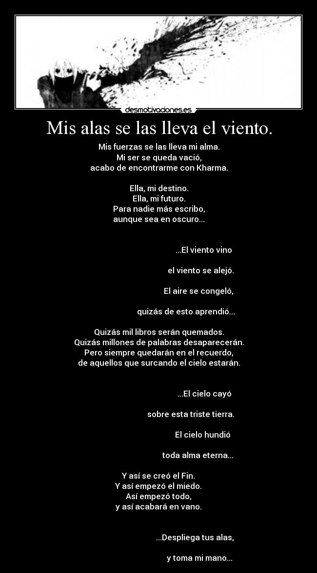 Mis alas se las lleva el viento. - Mis fuerzas se las lleva mi alma.
Mi ser se queda vació,
acabo de encontrarme con Kharma.

Ella, mi destino.
Ella, mi futuro.
Para nadie más escribo,
aunque sea en oscuro...

                                                                                                                     ...El viento vino
                                                                                                                  el viento se alejó.
                                                                                                                El aire se congeló,
                                                                                                   quizás de esto aprendió...

Quizás mil libros serán quemados.
Quizás millones de palabras desaparecerán.
Pero siempre quedarán en el recuerdo,
de aquellos que surcando el cielo estarán.

                                                                                                                      ...El cielo cayó
                                                                                                        sobre esta triste tierra.
                                                                                                                    El cielo hundió
                                                                                                               toda alma eterna...

Y así se creó el Fin.
Y así empezó el miedo.
Así empezó todo,
y así acabará en vano.

                                                                                                            ...Despliega tus alas,
                                                                                                                 y toma mi mano...