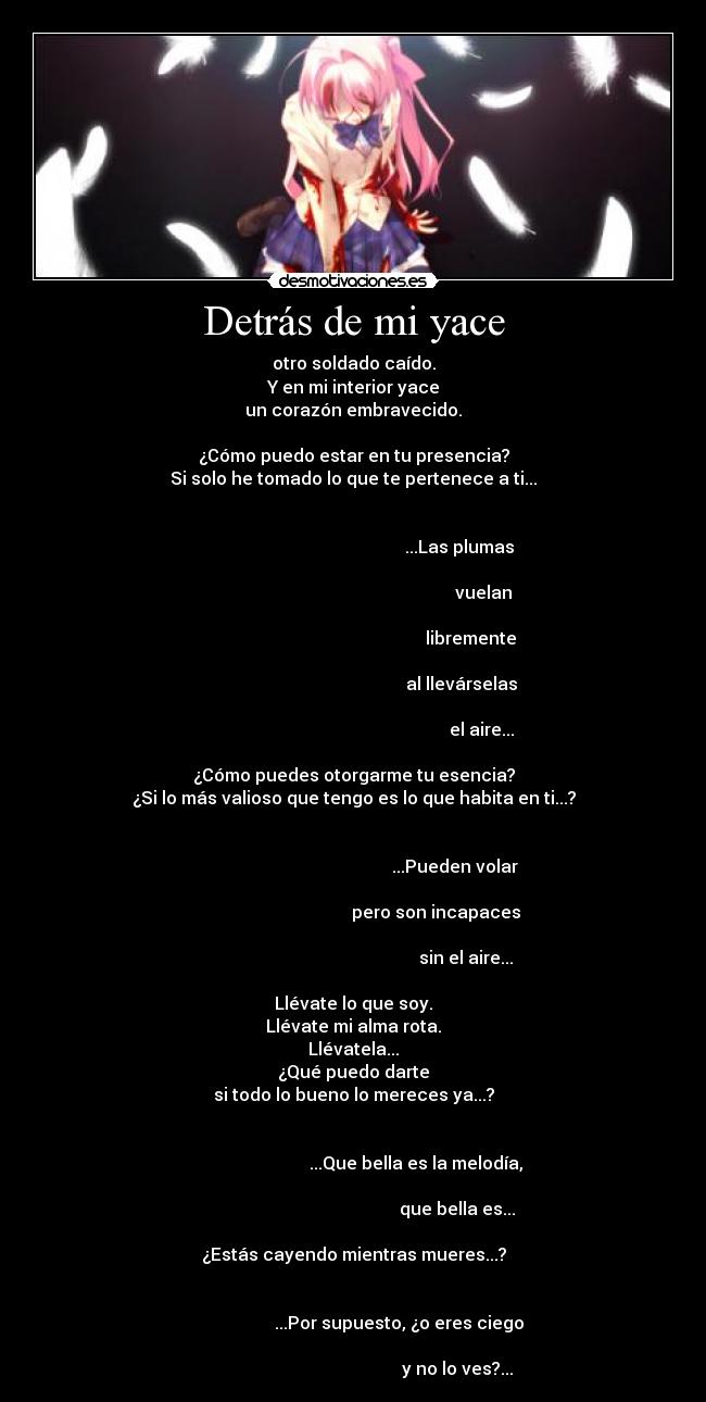 Detrás de mi yace - otro soldado caído.
Y en mi interior yace
un corazón embravecido.

¿Cómo puedo estar en tu presencia?
Si solo he tomado lo que te pertenece a ti...

                                                                                                                        ...Las plumas
                                                                                                                                   vuelan
                                                                                                                             libremente
                                                                                                                         al llevárselas
                                                                                                                                  el aire...

¿Cómo puedes otorgarme tu esencia?
¿Si lo más valioso que tengo es lo que habita en ti...?

                                                                                                                      ...Pueden volar
                                                                                                             pero son incapaces
                                                                                                                           sin el aire...

Llévate lo que soy.
Llévate mi alma rota.
Llévatela...
¿Qué puedo darte
si todo lo bueno lo mereces ya...?

                                                                                                    ...Que bella es la melodía,
                                                                                                                       que bella es...

¿Estás cayendo mientras mueres...?

                                                                                            ...Por supuesto, ¿o eres ciego
                                                                                                                       y no lo ves?...