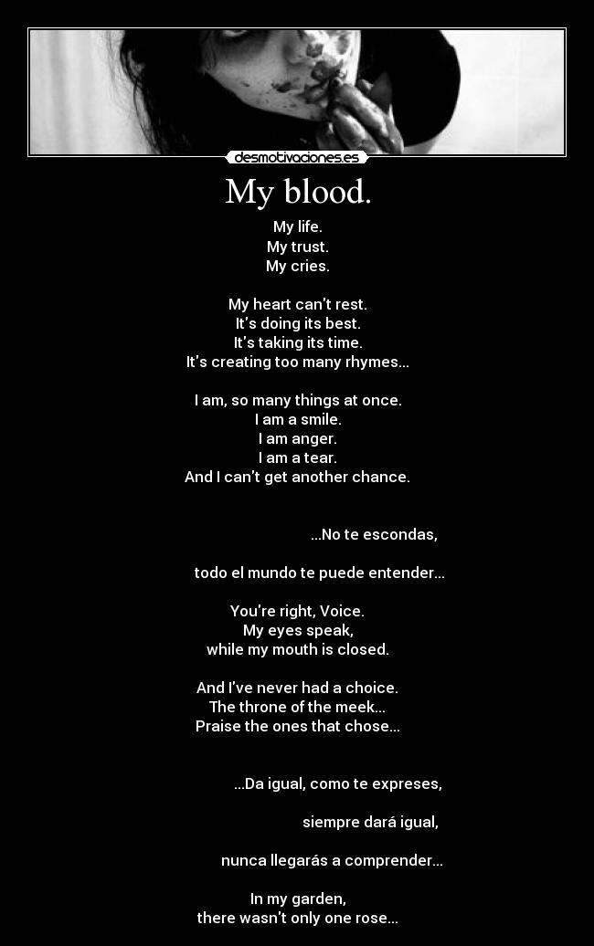 My blood. - My life.
My trust.
My cries.

My heart cant rest.
Its doing its best.
Its taking its time.
Its creating too many rhymes...

I am, so many things at once.
I am a smile.
I am anger.
I am a tear.
And I cant get another chance.

                                                                                                                 ...No te escondas,
                                                                                   todo el mundo te puede entender...

Youre right, Voice.
My eyes speak,
while my mouth is closed.

And Ive never had a choice.
The throne of the meek...
Praise the ones that chose...

                                                                                             ...Da igual, como te expreses,
                                                                                                               siempre dará igual,
                                                                                          nunca llegarás a comprender...

In my garden,
there wasnt only one rose...