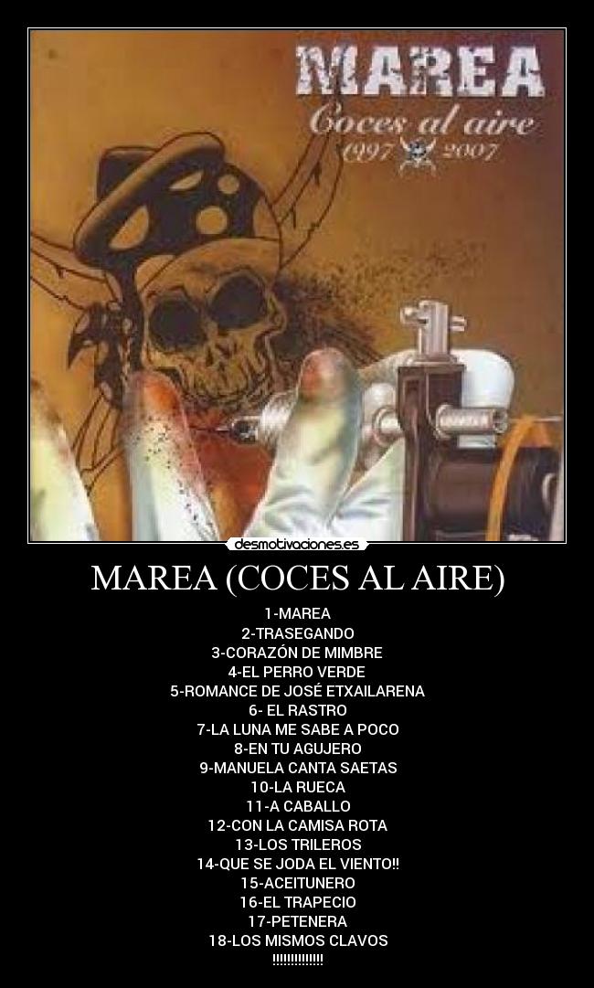 MAREA (COCES AL AIRE) - 1-MAREA
2-TRASEGANDO
3-CORAZÓN DE MIMBRE
4-EL PERRO VERDE
5-ROMANCE DE JOSÉ ETXAILARENA
6- EL RASTRO
7-LA LUNA ME SABE A POCO
8-EN TU AGUJERO
9-MANUELA CANTA SAETAS
10-LA RUECA
11-A CABALLO
12-CON LA CAMISA ROTA
13-LOS TRILEROS
14-QUE SE JODA EL VIENTO!!
15-ACEITUNERO
16-EL TRAPECIO
17-PETENERA
18-LOS MISMOS CLAVOS
!!!!!!!!!!!!!!