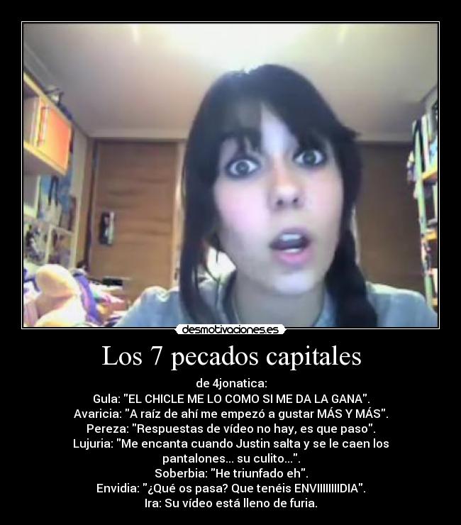 Los 7 pecados capitales - de 4jonatica:
Gula: EL CHICLE ME LO COMO SI ME DA LA GANA.
Avaricia: A raíz de ahí me empezó a gustar MÁS Y MÁS.
Pereza: Respuestas de vídeo no hay, es que paso.
Lujuria: Me encanta cuando Justin salta y se le caen los pantalones... su culito....
Soberbia: He triunfado eh.
Envidia: ¿Qué os pasa? Que tenéis ENVIIIIIIIIDIA.
Ira: Su vídeo está lleno de furia.