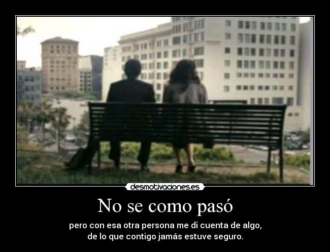 No se como pasó - pero con esa otra persona me di cuenta de algo,
de lo que contigo jamás estuve seguro.