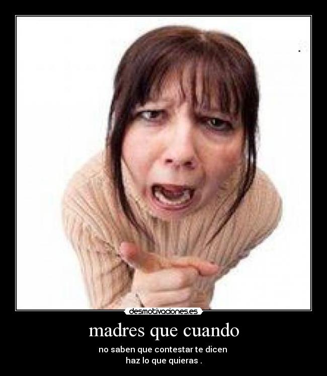 madres que cuando - no saben que contestar te dicen
haz lo que quieras .