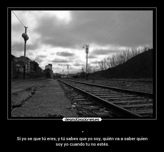 . - Si yo se que tú eres, y tú sabes que yo soy, quién va a saber quien
soy yo cuando tu no estés.