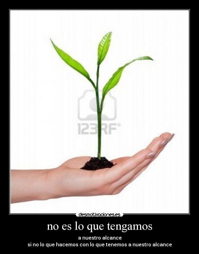 no es lo que tengamos - a nuestro alcance
si no lo que hacemos con lo que tenemos a nuestro alcance