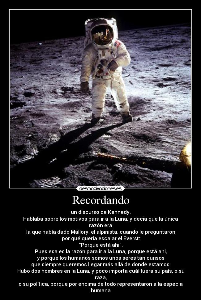 Recordando - un discurso de Kennedy.
Hablaba sobre los motivos para ir a la Luna, y decia que la única razón era
la que había dado Mallory, el alpinista. cuando le preguntaron
por qué queria escalar el Everst:
Porque está ahi.
Pues esa es la razón para ir a la Luna, porque está ahi,
y porque los humanos somos unos seres tan curisos
que siempre queremos llegar más allá de donde estamos.
Hubo dos hombres en la Luna, y poco importa cuál fuera su país, o su raza,
o su política, porque por encima de todo representaron a la especia humana