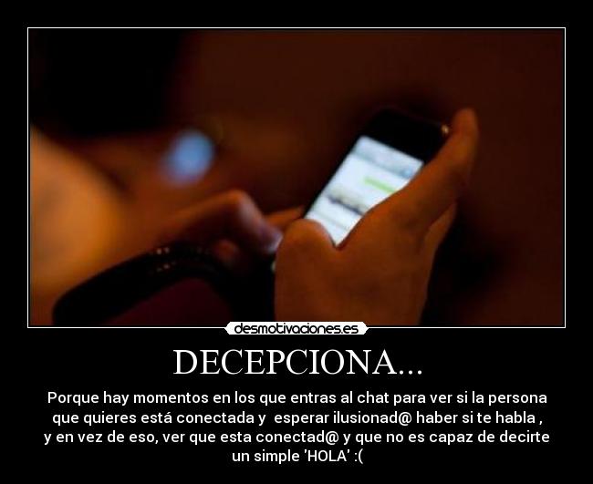 DECEPCIONA... - Porque hay momentos en los que entras al chat para ver si la persona
que quieres está conectada y esperar ilusionad@ haber si te habla ,
y en vez de eso, ver que esta conectad@ y que no es capaz de decirte
un simple HOLA :(