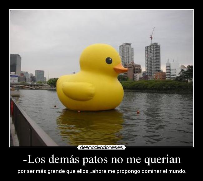 -Los demás patos no me querian - por ser más grande que ellos...ahora me propongo dominar el mundo.