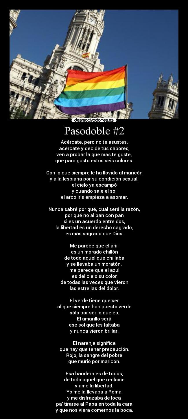 Pasodoble #2 - Acércate, pero no te asustes,
acércate y decide tus sabores,
ven a probar la que más te guste,
que para gusto estos seis colores.

Con lo que siempre le ha llovido al maricón
y a la lesbiana por su condición sexual,
el cielo ya escampó
y cuando sale el sol
el arco iris empieza a asomar.

Nunca sabré por qué, cual será la razón,
por qué no al pan con pan
si es un acuerdo entre dos,
la libertad es un derecho sagrado,
es más sagrado que Dios.
 
Me parece que el añil
es un morado chillón
de todo aquel que chillaba
y se llevaba un moratón,
me parece que el azul
es del cielo su color
de todas las veces que vieron
las estrellas del dolor.

El verde tiene que ser
al que siempre han puesto verde
sólo por ser lo que es.
El amarillo será
ese sol que les faltaba
y nunca vieron brillar.

El naranja significa
que hay que tener precaución.
Rojo, la sangre del pobre
que murió por maricón.

Esa bandera es de todos,
de todo aquel que reclame
y ame la libertad.
Yo me la llevaba a Roma
y me disfrazaba de loca
pa tirarse al Papa en toda la cara
y que nos viera comernos la boca.