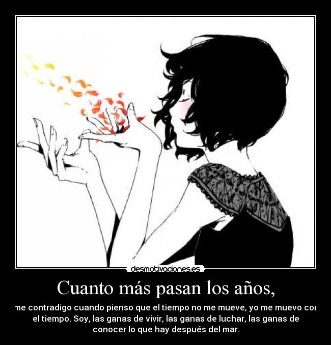 Cuanto más pasan los años, - me contradigo cuando pienso que el tiempo no me mueve, yo me muevo con
el tiempo. Soy, las ganas de vivir, las ganas de luchar, las ganas de
conocer lo que hay después del mar.