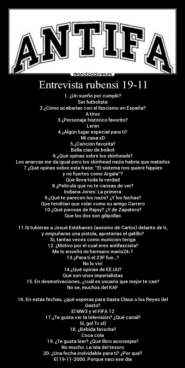 Entrevista rubensi 19-11 - 1. ¿Un sueño por cumplir?
Ser futbolista
2.¿Cómo acabarias con el fascismo en España?
A tiros
3.¿Personaje histórico favorito?
Lenin
4.¿Algún lugar especial para ti?
Mi casa xD
5.¿Canción favorita?
Bella ciao de boikot
6.¿Qué opinas sobre los skinheads?
Los anarcas me da igual pero los skinhead nazis habría que matarlos
7.¿Qué opinas sobre esta frase: ‘’El sistema nos quiere hippies
y no fuertes como Argala’’?
Que lleva toda la verdad
8.¿Película que no te cansas de ver?
Indiana Jones: La primera
9.¿Qué te parecen los nazis? ¿Y los fachas?
Que tendrian que volar como su amigo Carrero
10.¿Qué piensas de Rajoy? ¿Y de Zapatero?
Que los dos son gilipollas
11.Si tubieras a Josué Estébanez (asesino de Carlos) delante de ti,
y empuñaras una pistola, apretarías el gatillo?
Si, tantas veces como munición tenga
12. ¿Motivo por el cual eres antifascista?
Me lo enseñó mi hermano mario24-7
13.¿Para ti el 23F fue…?
No lo viví
14.¿Qué opinas de EE.UU?
Que son unos imperialistas
15. En desmotivaciones, ¿cuál es usuario que mejor te cae?
No se, muchos del KAF
16. En estas fechas, ¿qué esperas para Gasta Claus o los Reyes del
Gasto?
El MW3 y el FIFA 12
17.¿Te gusta ver la televisión? ¿Qué canal?
Si, gol Tv xD
18. ¿Bebida favorita?
Coca cola
19. ¿Te gusta leer? ¿Qué libro aconsejas?
No mucho. La isla del tesoro
20. ¿Una fecha inolvidable para ti? ¿Por qué?
El 19-11-2000. Porque nací ese dia