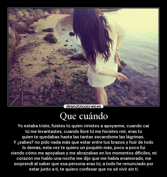 Que cuándo - Yo estaba triste, fuistes tú quien vinistes a apoyarme, cuando caí
tú me levantastes, cuando lloré tú me hicistes reír, eras tú
quien te quedabas hasta las tantas secandome las lágrimas. 
Y ¿sabes? no pido nada más que estar entre tus brazos y huir de todo
lo demás, esta vez te quiero un poquitín más, poco a poco fui
viendo cómo me apoyabas y me abrazabas en los momentos difíciles, mi
corazón me hablo una noche me dijo que me había enamorado, me
sorprendí al saber que esa persona eras tú; a todo he renunciado por
estar junto a ti, te quiero confesar que no sé vivir sin ti.