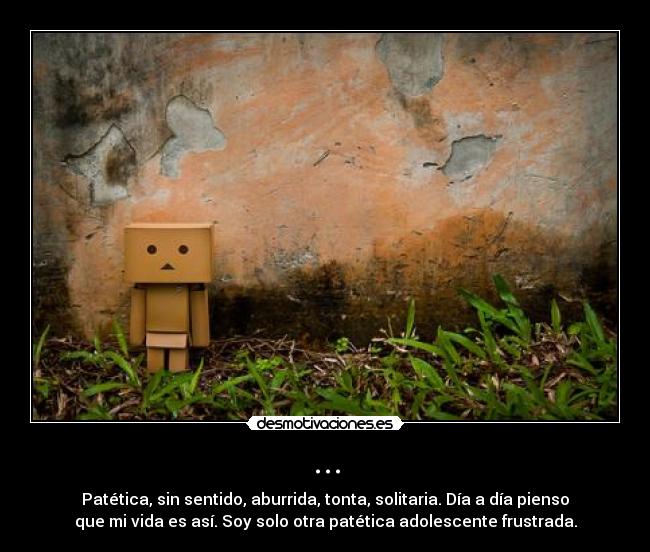 ... - Patética, sin sentido, aburrida, tonta, solitaria. Día a día pienso
que mi vida es así. Soy solo otra patética adolescente frustrada.