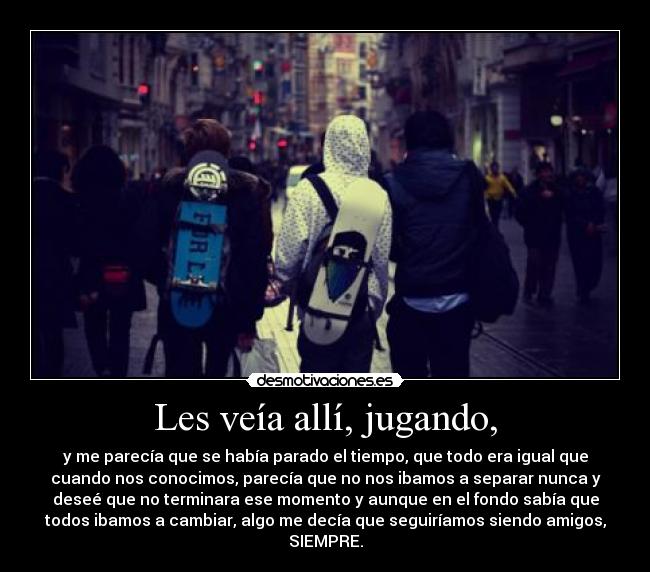 Les veía allí, jugando, - y me parecía que se había parado el tiempo, que todo era igual que
cuando nos conocimos, parecía que no nos ibamos a separar nunca y
deseé que no terminara ese momento y aunque en el fondo sabía que
todos ibamos a cambiar, algo me decía que seguiríamos siendo amigos,
SIEMPRE.