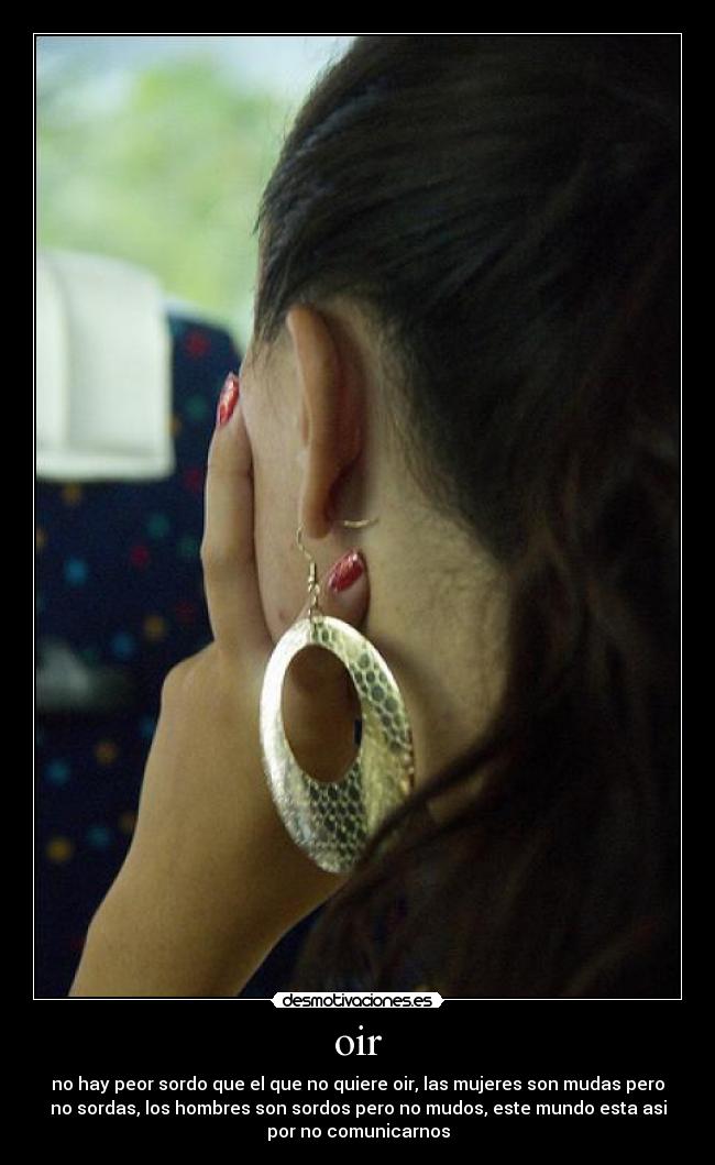 oir - no hay peor sordo que el que no quiere oir, las mujeres son mudas pero
no sordas, los hombres son sordos pero no mudos, este mundo esta asi
por no comunicarnos