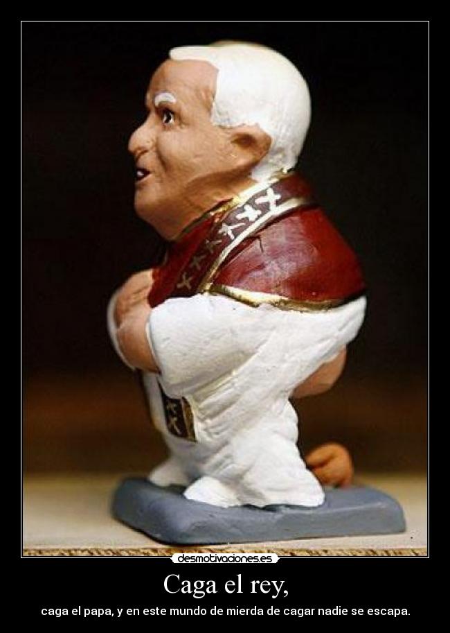 Caga el rey, - caga el papa, y en este mundo de mierda de cagar nadie se escapa.