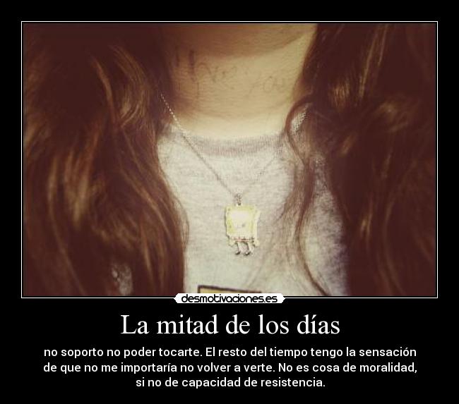 La mitad de los días - no soporto no poder tocarte. El resto del tiempo tengo la sensación
de que no me importaría no volver a verte. No es cosa de moralidad,
si no de capacidad de resistencia.