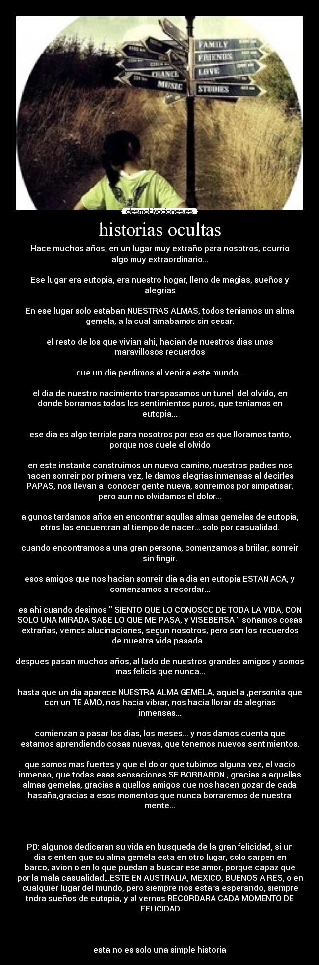 historias ocultas - Hace muchos años, en un lugar muy extraño para nosotros, ocurrio
algo muy extraordinario...

Ese lugar era eutopia, era nuestro hogar, lleno de magias, sueños y
alegrias

En ese lugar solo estaban NUESTRAS ALMAS, todos teniamos un alma
gemela, a la cual amabamos sin cesar.

el resto de los que vivian ahi, hacian de nuestros dias unos
maravillosos recuerdos

que un dia perdimos al venir a este mundo...

el dia de nuestro nacimiento transpasamos un tunel  del olvido, en
donde borramos todos los sentimientos puros, que teniamos en
eutopia...

ese dia es algo terrible para nosotros por eso es que lloramos tanto,
porque nos duele el olvido

en este instante construimos un nuevo camino, nuestros padres nos
hacen sonreir por primera vez, le damos alegrias inmensas al decirles
PAPAS, nos llevan a  conocer gente nueva, sonreimos por simpatisar,
pero aun no olvidamos el dolor...

algunos tardamos años en encontrar aqullas almas gemelas de eutopia,
otros las encuentran al tiempo de nacer... solo por casualidad.

cuando encontramos a una gran persona, comenzamos a briilar, sonreir
sin fingir.

esos amigos que nos hacian sonreir dia a dia en eutopia ESTAN ACA, y
comenzamos a recordar...

es ahi cuando desimos  SIENTO QUE LO CONOSCO DE TODA LA VIDA, CON
SOLO UNA MIRADA SABE LO QUE ME PASA, y VISEBERSA  soñamos cosas
extrañas, vemos alucinaciones, segun nosotros, pero son los recuerdos
de nuestra vida pasada...

despues pasan muchos años, al lado de nuestros grandes amigos y somos
mas felicis que nunca...

hasta que un dia aparece NUESTRA ALMA GEMELA, aquella ,personita que
con un TE AMO, nos hacia vibrar, nos hacia llorar de alegrias
inmensas...

comienzan a pasar los dias, los meses... y nos damos cuenta que
estamos aprendiendo cosas nuevas, que tenemos nuevos sentimientos.

que somos mas fuertes y que el dolor que tubimos alguna vez, el vacio
inmenso, que todas esas sensaciones SE BORRARON , gracias a aquellas
almas gemelas, gracias a quellos amigos que nos hacen gozar de cada
hasaña,gracias a esos momentos que nunca borraremos de nuestra
mente...

 

PD: algunos dedicaran su vida en busqueda de la gran felicidad, si un
dia sienten que su alma gemela esta en otro lugar, solo sarpen en
barco, avion o en lo que puedan a buscar ese amor, porque capaz que
por la mala casualidad...ESTE EN AUSTRALIA, MEXICO, BUENOS AIRES, o en
cualquier lugar del mundo, pero siempre nos estara esperando, siempre
tndra sueños de eutopia, y al vernos RECORDARA CADA MOMENTO DE
FELICIDAD

 

esta no es solo una simple historia