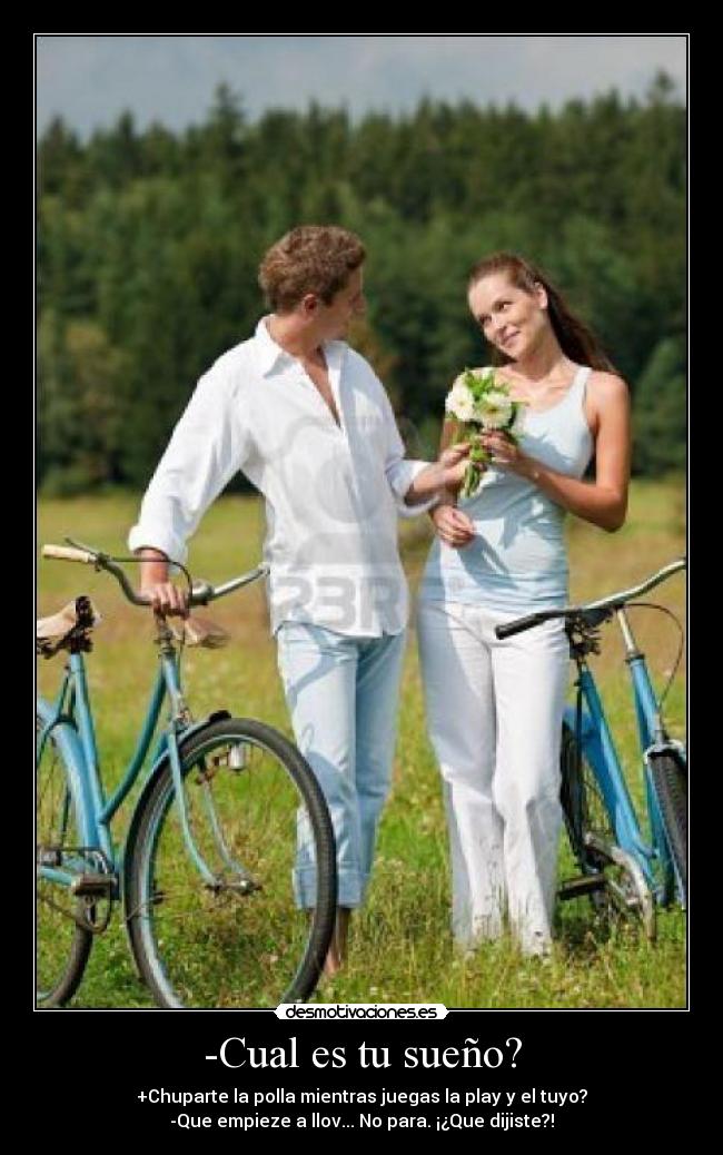 -Cual es tu sueño? - +Chuparte la polla mientras juegas la play y el tuyo?
-Que empieze a llov... No para. ¡¿Que dijiste?!