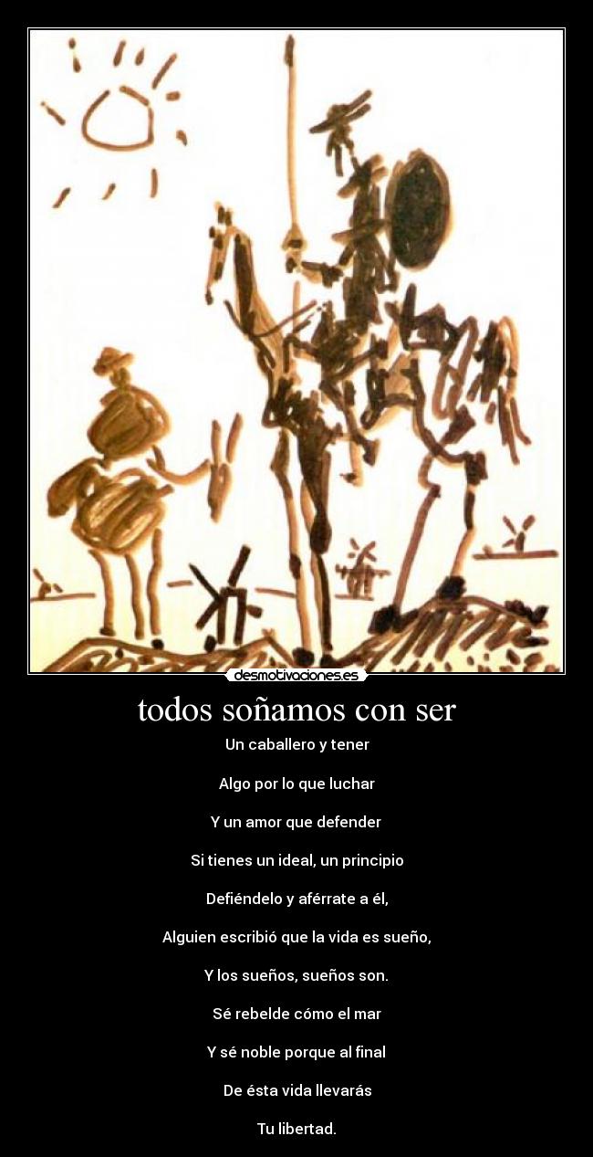 todos soñamos con ser - Un caballero y tener

Algo por lo que luchar

Y un amor que defender

Si tienes un ideal, un principio

Defiéndelo y aférrate a él,

Alguien escribió que la vida es sueño,

Y los sueños, sueños son.

Sé rebelde cómo el mar

Y sé noble porque al final

De ésta vida llevarás

Tu libertad.