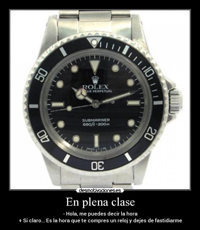 En plena clase - - Hola, me puedes decir la hora
+ Si claro... Es la hora que te compres un reloj y dejes de fastidiarme