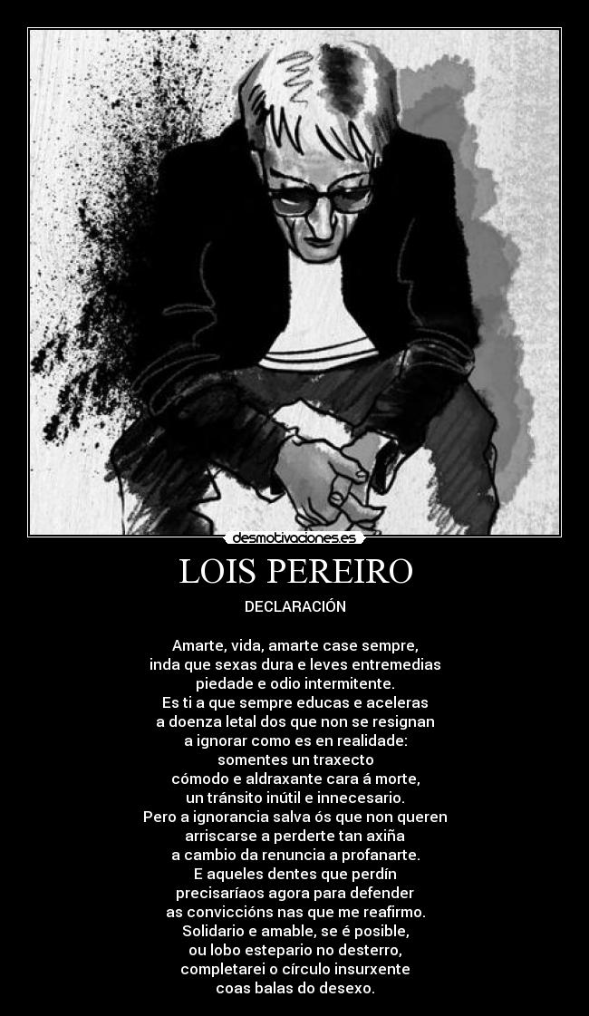LOIS PEREIRO - DECLARACIÓN
Amarte, vida, amarte case sempre,
inda que sexas dura e leves entremedias
piedade e odio intermitente.
Es ti a que sempre educas e aceleras
a doenza letal dos que non se resignan
a ignorar como es en realidade:
somentes un traxecto
cómodo e aldraxante cara á morte,
un tránsito inútil e innecesario.
Pero a ignorancia salva ós que non queren
arriscarse a perderte tan axiña
a cambio da renuncia a profanarte.
E aqueles dentes que perdín
precisaríaos agora para defender
as conviccións nas que me reafirmo.
Solidario e amable, se é posible,
ou lobo estepario no desterro,
completarei o círculo insurxente
coas balas do desexo.
