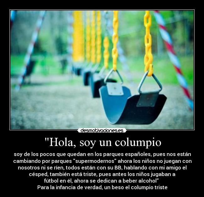 Hola, soy un columpio - soy de los pocos que quedan en los parques españoles, pues nos están
cambiando por parques supermodernos ahora los niños no juegan con
nosotros ni se ríen, todos están con su BB, hablando con mi amigo el
césped, también está triste, pues antes los niños jugaban a
fútbol en él, ahora se dedican a beber alcohol 
Para la infancia de verdad, un beso el columpio triste