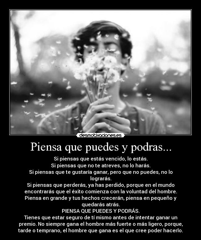 Piensa que puedes y podras... - Si piensas que estás vencido, lo estás.
Si piensas que no te atreves, no lo harás.
Si piensas que te gustaría ganar, pero que no puedes, no lo
lograrás.
Si piensas que perderás, ya has perdido, porque en el mundo
encontrarás que el éxito comienza con la voluntad del hombre.
Piensa en grande y tus hechos crecerán, piensa en pequeño y
quedarás atrás.
PIENSA QUE PUEDES Y PODRÁS.
Tienes que estar seguro de tí mismo antes de intentar ganar un
premio. No siempre gana el hombre más fuerte o más ligero, porque,
tarde o temprano, el hombre que gana es el que cree poder hacerlo.