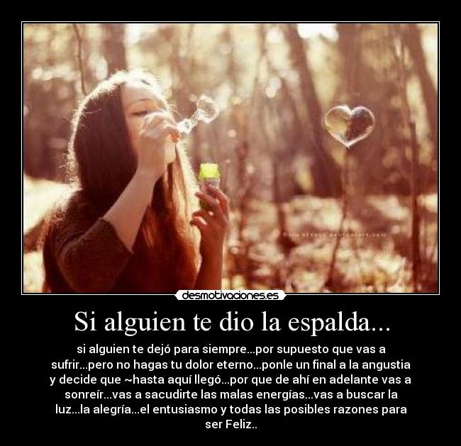 Si alguien te dio la espalda... - si alguien te dejó para siempre...por supuesto que vas a
sufrir...pero no hagas tu dolor eterno...ponle un final a la angustia
y decide que ~hasta aquí llegó...por que de ahí en adelante vas a
sonreír...vas a sacudirte las malas energías...vas a buscar la
luz...la alegría...el entusiasmo y todas las posibles razones para
ser Feliz..