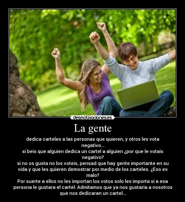 La gente - dedica carteles a las personas que quieren, y otros les vota
negativo...
si beis que alguien dedica un cartel a alguien ¿por que le votais
negativo?
si no os gusta no los voteis, pensad que hay gente importante en su
vida y que les quieren demostrar por medio de los carteles. ¿Eso es
malo?
Por suerte a ellos no les importan los votos solo les importa si a esa
persona le gustara el cartel. Admitamos que ya nos gustaria a nosotros
que nos dedicaran un cartel...