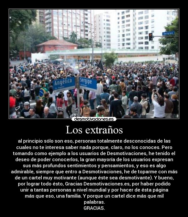 Los extraños - al principio sólo son eso, personas totalmente desconocidas de las
cuales no te interesa saber nada porque, claro, no los conoces. Pero
tomando como ejemplo a los usuarios de Desmotivaciones, he tenido el
deseo de poder conocerlos, la gran mayoría de los usuarios expresan
sus más profundos sentimientos y pensamientos, y eso es algo
admirable, siempre que entro a Desmotivaciones, he de toparme con más
de un cartel muy motivante (aunque éste sea desmotivante). Y bueno,
por lograr todo ésto, Gracias Desmotivaciones.es, por haber podido
unir a tantas personas a nivel mundial y por hacer de ésta página
más que eso, una familia. Y porque un cartel dice más que mil
palabras.
GRACIAS.