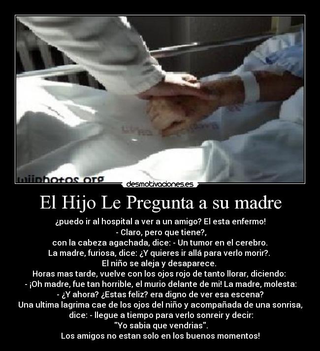 El Hijo Le Pregunta a su madre - ¿puedo ir al hospital a ver a un amigo? El esta enfermo!
 - Claro, pero que tiene?,
 con la cabeza agachada, dice: - Un tumor en el cerebro. 
La madre, furiosa, dice: ¿Y quieres ir allá para verlo morir?. 
El niño se aleja y desaparece. 
Horas mas tarde, vuelve con los ojos rojo de tanto llorar, diciendo: 
- ¡Oh madre, fue tan horrible, el murio delante de mi! La madre, molesta:
 - ¿Y ahora? ¿Estas feliz? era digno de ver esa escena? 
Una ultima lagrima cae de los ojos del niño y acompañada de una sonrisa,
 dice: - llegue a tiempo para verlo sonreir y decir:
 Yo sabia que vendrias.
Los amigos no estan solo en los buenos momentos!