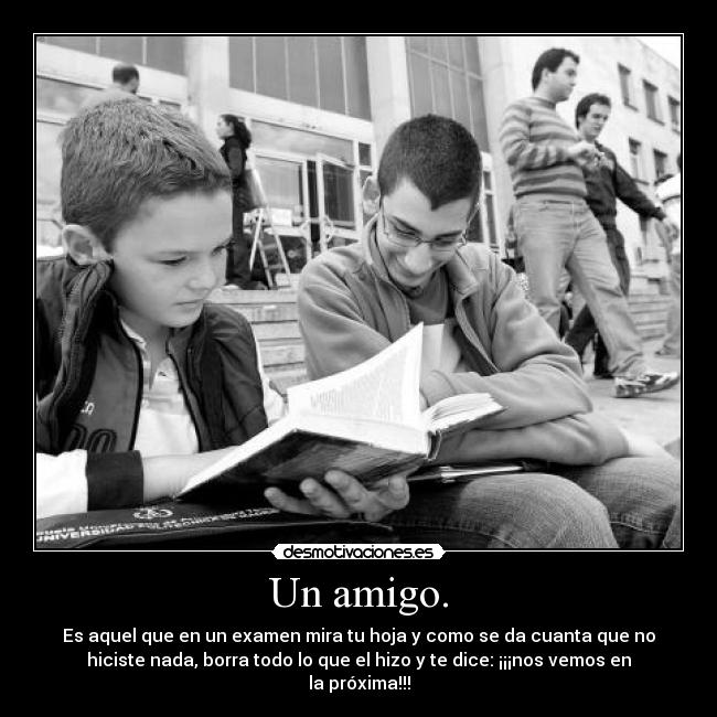 Un amigo. - Es aquel que en un examen mira tu hoja y como se da cuanta que no
hiciste nada, borra todo lo que el hizo y te dice: ¡¡¡nos vemos en
la próxima!!!