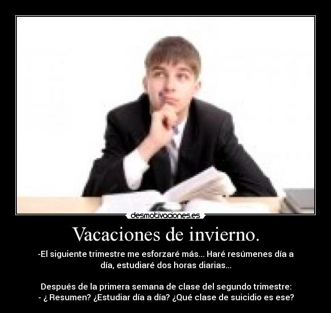 Vacaciones de invierno. - -El siguiente trimestre me esforzaré más... Haré resúmenes día a
día, estudiaré dos horas diarias...
Después de la primera semana de clase del segundo trimestre:
- ¿ Resumen? ¿Estudiar día a día? ¿Qué clase de suicidio es ese?