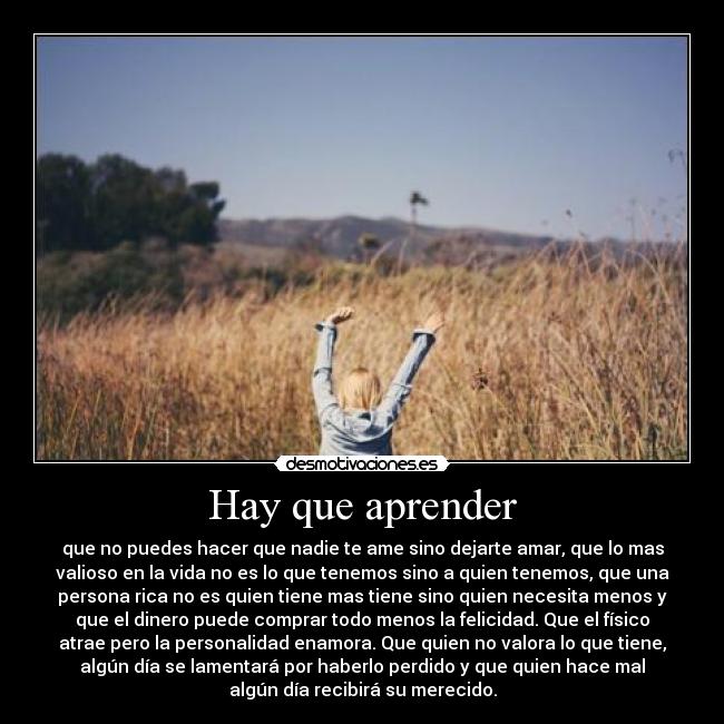 Hay que aprender - que no puedes hacer que nadie te ame sino dejarte amar, que lo mas
valioso en la vida no es lo que tenemos sino a quien tenemos, que una
persona rica no es quien tiene mas tiene sino quien necesita menos y
que el dinero puede comprar todo menos la felicidad. Que el físico
atrae pero la personalidad enamora. Que quien no valora lo que tiene,
algún día se lamentará por haberlo perdido y que quien hace mal
algún día recibirá su merecido.