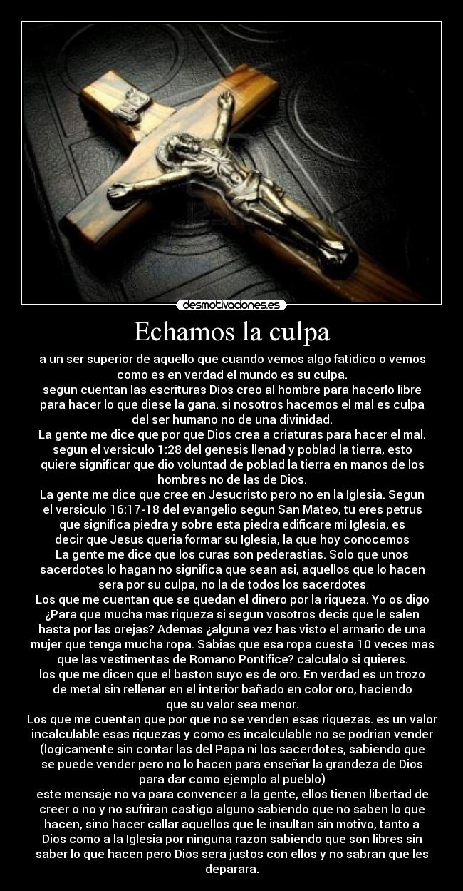Echamos la culpa - a un ser superior de aquello que cuando vemos algo fatidico o vemos
como es en verdad el mundo es su culpa.
segun cuentan las escrituras Dios creo al hombre para hacerlo libre
para hacer lo que diese la gana. si nosotros hacemos el mal es culpa
del ser humano no de una divinidad.
La gente me dice que por que Dios crea a criaturas para hacer el mal.
segun el versiculo 1:28 del genesis llenad y poblad la tierra, esto
quiere significar que dio voluntad de poblad la tierra en manos de los
hombres no de las de Dios.
La gente me dice que cree en Jesucristo pero no en la Iglesia. Segun
el versiculo 16:17-18 del evangelio segun San Mateo, tu eres petrus
que significa piedra y sobre esta piedra edificare mi Iglesia, es
decir que Jesus queria formar su Iglesia, la que hoy conocemos
La gente me dice que los curas son pederastias. Solo que unos
sacerdotes lo hagan no significa que sean asi, aquellos que lo hacen
sera por su culpa, no la de todos los sacerdotes
Los que me cuentan que se quedan el dinero por la riqueza. Yo os digo
¿Para que mucha mas riqueza si segun vosotros decis que le salen
hasta por las orejas? Ademas ¿alguna vez has visto el armario de una
mujer que tenga mucha ropa. Sabias que esa ropa cuesta 10 veces mas
que las vestimentas de Romano Pontifice? calculalo si quieres.
los que me dicen que el baston suyo es de oro. En verdad es un trozo
de metal sin rellenar en el interior bañado en color oro, haciendo
que su valor sea menor.
Los que me cuentan que por que no se venden esas riquezas. es un valor
incalculable esas riquezas y como es incalculable no se podrian vender
(logicamente sin contar las del Papa ni los sacerdotes, sabiendo que
se puede vender pero no lo hacen para enseñar la grandeza de Dios
para dar como ejemplo al pueblo)
este mensaje no va para convencer a la gente, ellos tienen libertad de
creer o no y no sufriran castigo alguno sabiendo que no saben lo que
hacen, sino hacer callar aquellos que le insultan sin motivo, tanto a
Dios como a la Iglesia por ninguna razon sabiendo que son libres sin
saber lo que hacen pero Dios sera justos con ellos y no sabran que les
deparara.