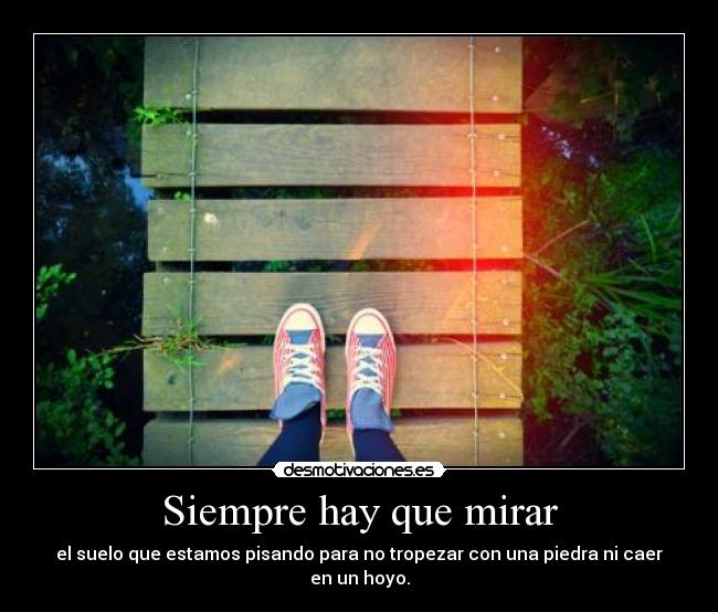 Siempre hay que mirar - el suelo que estamos pisando para no tropezar con una piedra ni caer en un hoyo.
