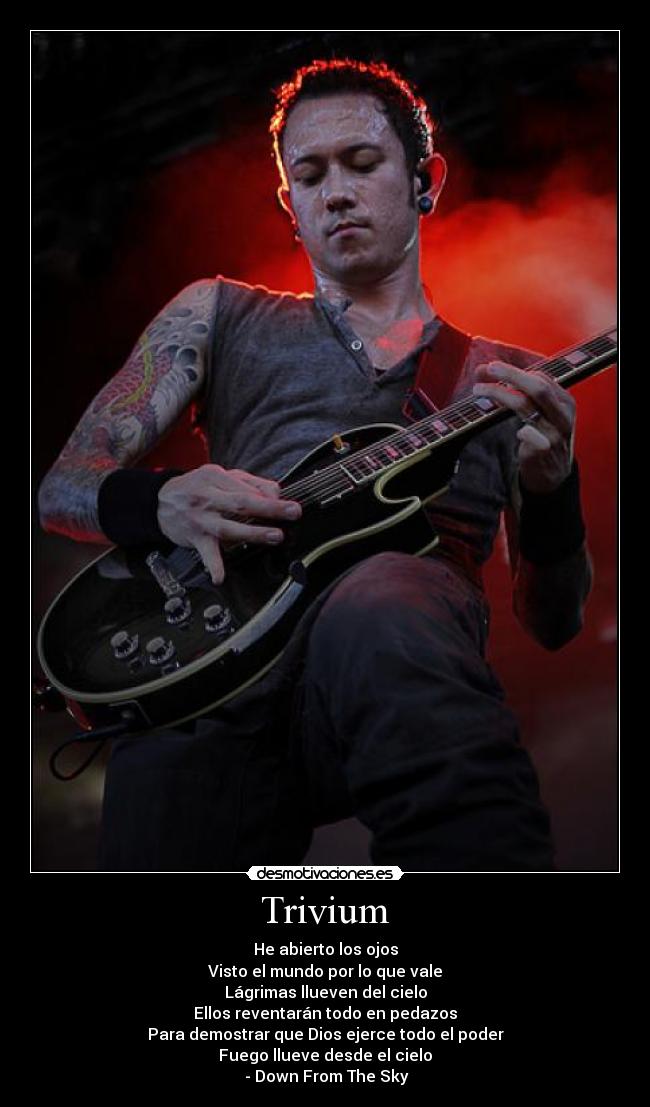 Trivium - He abierto los ojos
Visto el mundo por lo que vale
Lágrimas llueven del cielo
Ellos reventarán todo en pedazos
Para demostrar que Dios ejerce todo el poder
Fuego llueve desde el cielo
- Down From The Sky